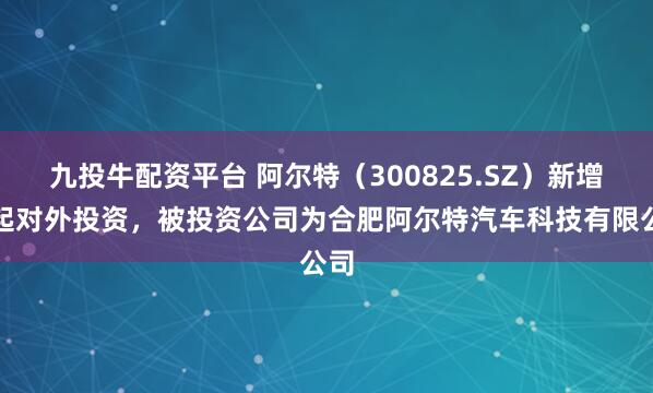 九投牛配资平台 阿尔特（300825.SZ）新增一起对外投资，被投资公司为合肥阿尔特汽车科技有限公司