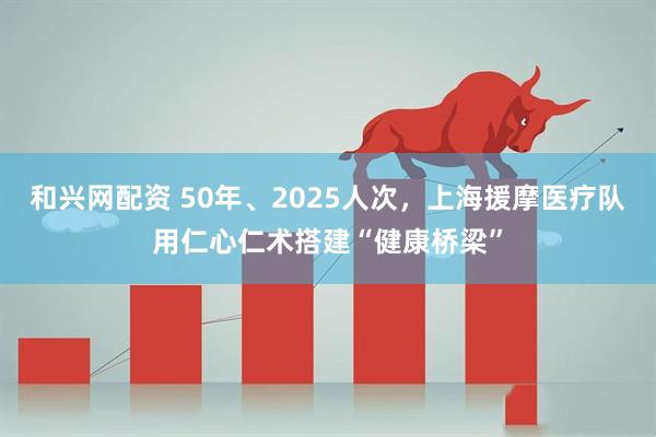 和兴网配资 50年、2025人次，上海援摩医疗队用仁心仁术搭建“健康桥梁”