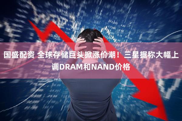 国盛配资 全球存储巨头掀涨价潮！三星据称大幅上调DRAM和NAND价格