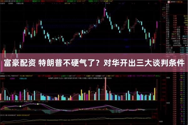 富豪配资 特朗普不硬气了？对华开出三大谈判条件