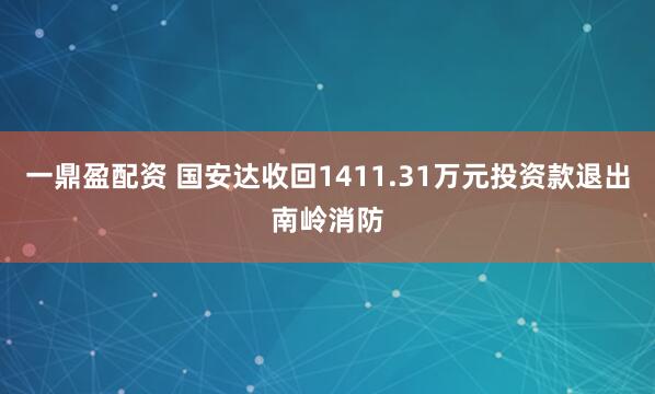 一鼎盈配资 国安达收回1411.31万元投资款退出南岭消防
